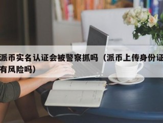 派币实名认证会被警察抓吗（派币上传身份证有风险吗）