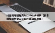 抖音国际版免费入口tiktok破解（抖音国际版免费入口tiktok破解苹果）
