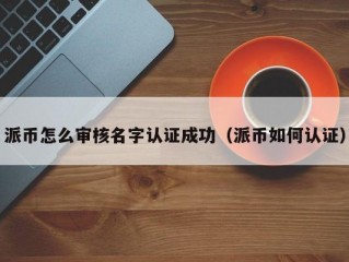派币怎么审核名字认证成功（派币如何认证）