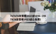 7x7x7x任意槽2023进口91（7X7X7X任意槽2023进口免费）