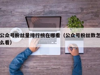 公众号粉丝量排行榜在哪看（公众号粉丝数怎么看）