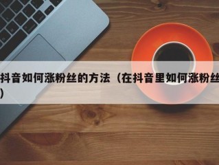 抖音如何涨粉丝的方法（在抖音里如何涨粉丝）