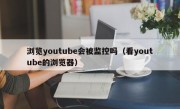 浏览youtube会被监控吗（看youtube的浏览器）