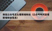 微信公众号怎么看新增粉丝（公众号如何查看新增粉丝信息）