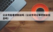 公众号能看到粉丝吗（公众号可以看到粉丝信息吗）