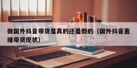 做国外抖音带货是真的还是假的（国外抖音直播带货现状）