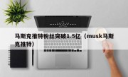 马斯克推特粉丝突破1.5亿（musk马斯克推特）