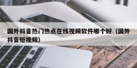 国外抖音热门热点在线视频软件哪个好（国外抖音短视频）
