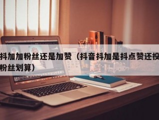 抖加加粉丝还是加赞（抖音抖加是抖点赞还投粉丝划算）