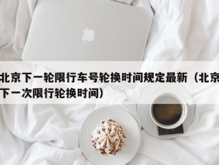北京下一轮限行车号轮换时间规定最新（北京下一次限行轮换时间）