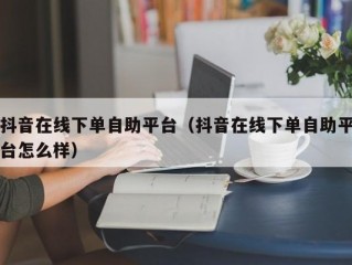抖音在线下单自助平台（抖音在线下单自助平台怎么样）