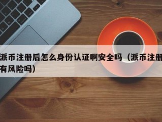 派币注册后怎么身份认证啊安全吗（派币注册有风险吗）