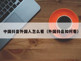 中国抖音外国人怎么看（外国抖音如何看）