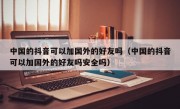 中国的抖音可以加国外的好友吗（中国的抖音可以加国外的好友吗安全吗）