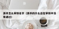 派币怎么审核名字（派币的什么还在审核中没有通过）