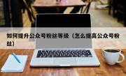 如何提升公众号粉丝等级（怎么提高公众号粉丝）