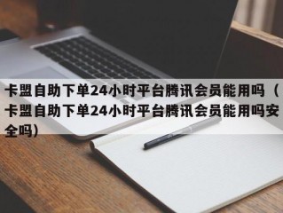 卡盟自助下单24小时平台腾讯会员能用吗（卡盟自助下单24小时平台腾讯会员能用吗安全吗）