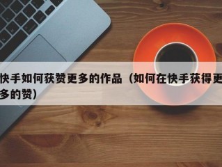 快手如何获赞更多的作品（如何在快手获得更多的赞）