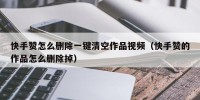 快手赞怎么删除一键清空作品视频（快手赞的作品怎么删除掉）