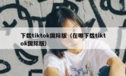 下载tiktok国际版（在哪下载tiktok国际版）