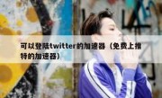 可以登陆twitter的加速器（免费上推特的加速器）