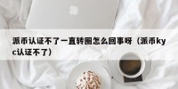 派币认证不了一直转圈怎么回事呀（派币kyc认证不了）