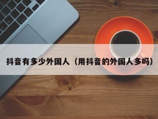 抖音有多少外国人（用抖音的外国人多吗）