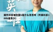 国外抖音播放量k是什么意思呀（外国抖音100k是多少）
