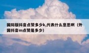 国际版抖音点赞多少k,代表什么意思啊（外国抖音m点赞是多少）