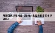 外籍怎么认证抖音（外籍人士能用抖音实名认证吗）