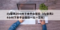 dy业务24小时下单平台低价（dy业务24小时下单平台低价一元一百粉）