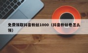 免费领取抖音粉丝1000（抖音粉丝卷怎么领）