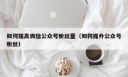 如何提高微信公众号粉丝量（如何提升公众号粉丝）