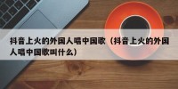 抖音上火的外国人唱中国歌（抖音上火的外国人唱中国歌叫什么）
