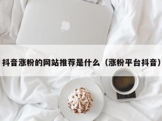 抖音涨粉的网站推荐是什么（涨粉平台抖音）