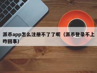 派币app怎么注册不了了呢（派币登录不上咋回事）