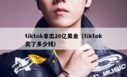 tiktok拿出20亿美金（tiktok卖了多少钱）