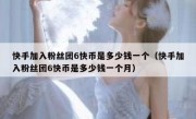 快手加入粉丝团6快币是多少钱一个（快手加入粉丝团6快币是多少钱一个月）