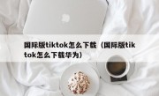 国际版tiktok怎么下载（国际版tiktok怎么下载华为）