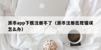 派币app下载注册不了（派币注册出现错误怎么办）