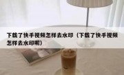 下载了快手视频怎样去水印（下载了快手视频怎样去水印呢）