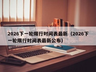 2026下一轮限行时间表最新（2026下一轮限行时间表最新公布）