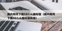国内如何下载tiktok国际版（国内如何下载tiktok国际版教程）