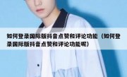 如何登录国际版抖音点赞和评论功能（如何登录国际版抖音点赞和评论功能呢）