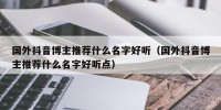 国外抖音博主推荐什么名字好听（国外抖音博主推荐什么名字好听点）