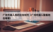 广州外国人用的社交软件（广州外国人聚集地在哪里）
