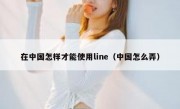 在中国怎样才能使用line（中国怎么弄）