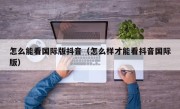 怎么能看国际版抖音（怎么样才能看抖音国际版）