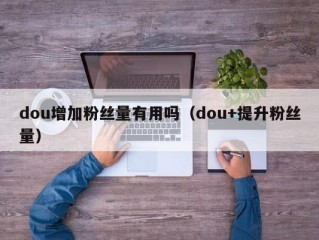 dou增加粉丝量有用吗（dou+提升粉丝量）