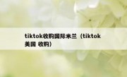 tiktok收购国际米兰（tiktok 美国 收购）